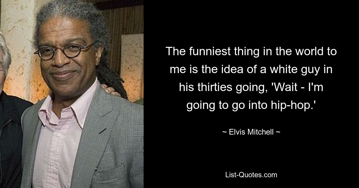 The funniest thing in the world to me is the idea of a white guy in his thirties going, 'Wait - I'm going to go into hip-hop.' — © Elvis Mitchell