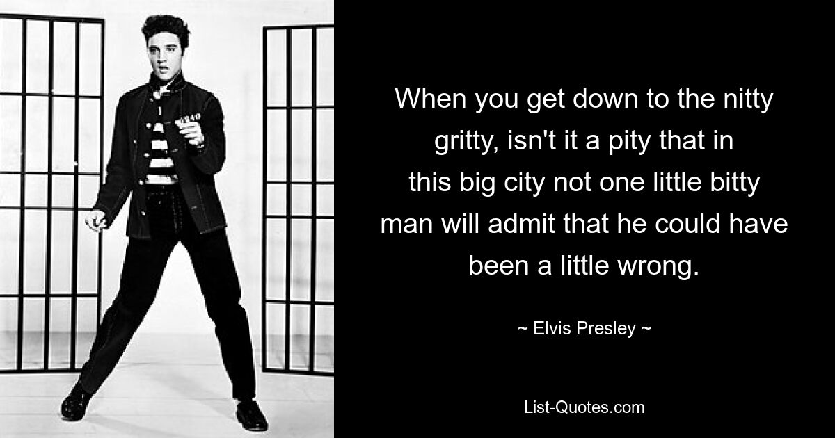 When you get down to the nitty gritty, isn't it a pity that in this big city not one little bitty man will admit that he could have been a little wrong. — © Elvis Presley