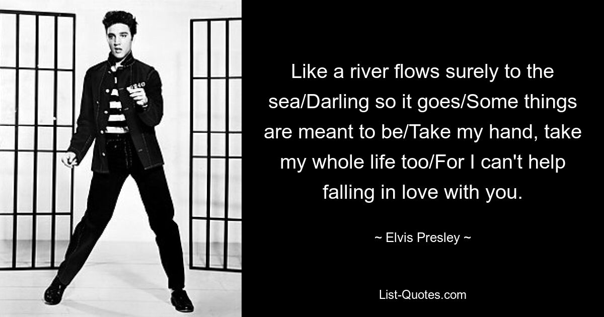 Like a river flows surely to the sea/Darling so it goes/Some things are meant to be/Take my hand, take my whole life too/For I can't help falling in love with you. — © Elvis Presley