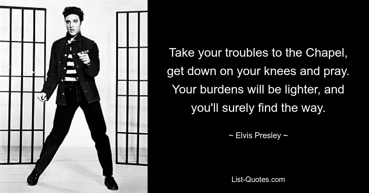 Take your troubles to the Chapel, get down on your knees and pray. Your burdens will be lighter, and you'll surely find the way. — © Elvis Presley