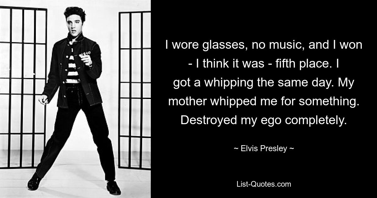 I wore glasses, no music, and I won - I think it was - fifth place. I got a whipping the same day. My mother whipped me for something. Destroyed my ego completely. — © Elvis Presley