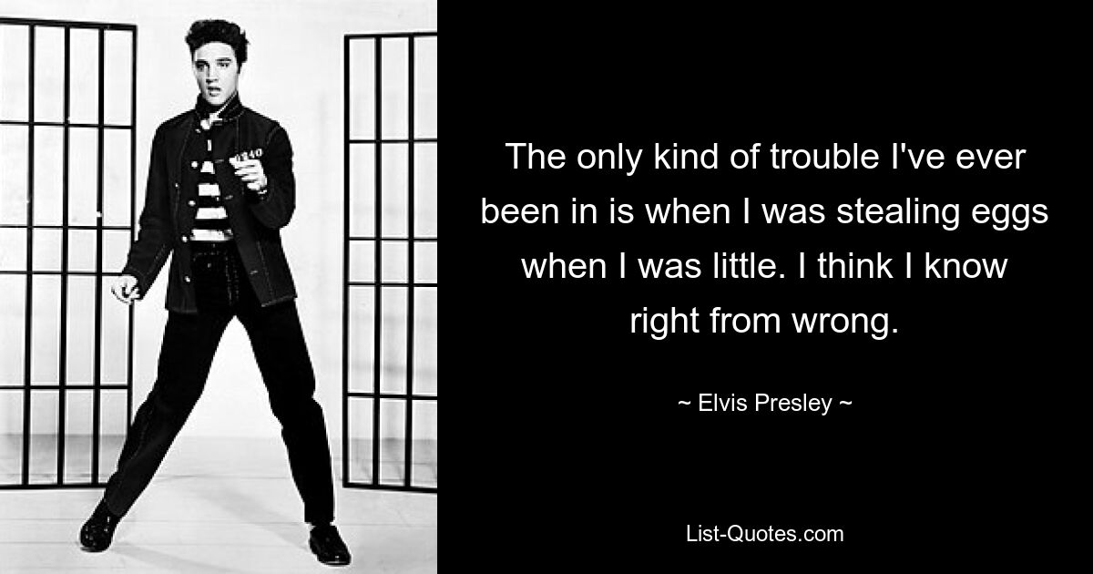 The only kind of trouble I've ever been in is when I was stealing eggs when I was little. I think I know right from wrong. — © Elvis Presley