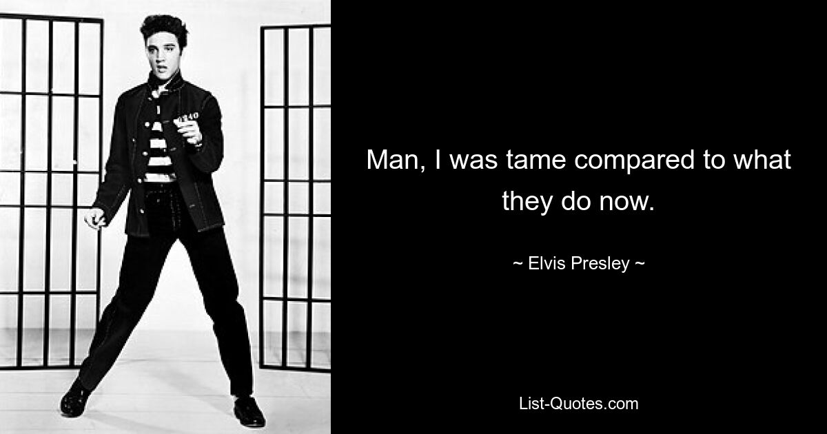 Man, I was tame compared to what they do now. — © Elvis Presley