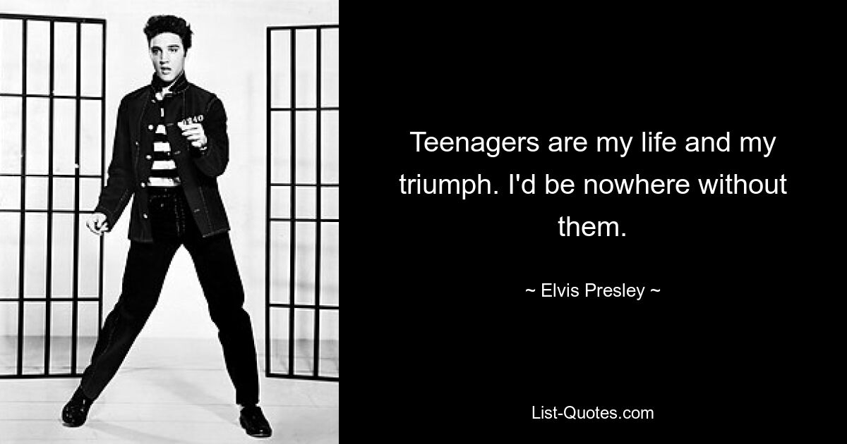 Teenagers are my life and my triumph. I'd be nowhere without them. — © Elvis Presley