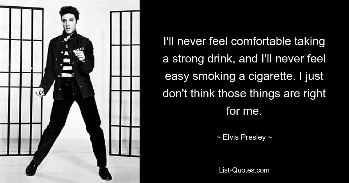 I'll never feel comfortable taking a strong drink, and I'll never feel easy smoking a cigarette. I just don't think those things are right for me. — © Elvis Presley