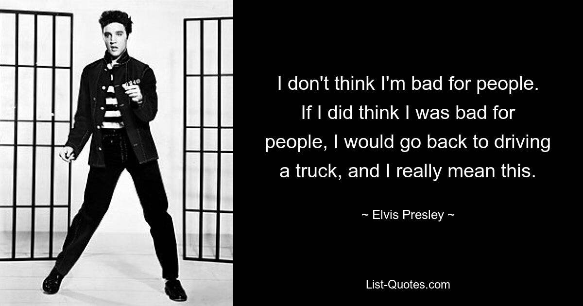 I don't think I'm bad for people. If I did think I was bad for people, I would go back to driving a truck, and I really mean this. — © Elvis Presley