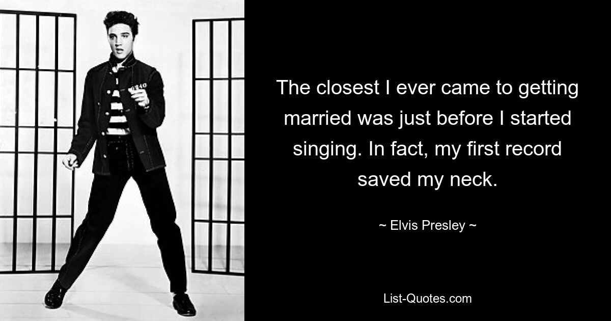 The closest I ever came to getting married was just before I started singing. In fact, my first record saved my neck. — © Elvis Presley