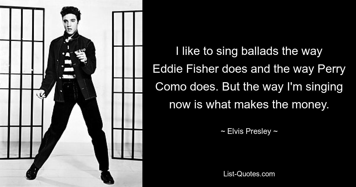 Ich singe gerne Balladen wie Eddie Fisher und Perry Como. Aber die Art, wie ich jetzt singe, ist es, die mein Geld verdient. — © Elvis Presley 