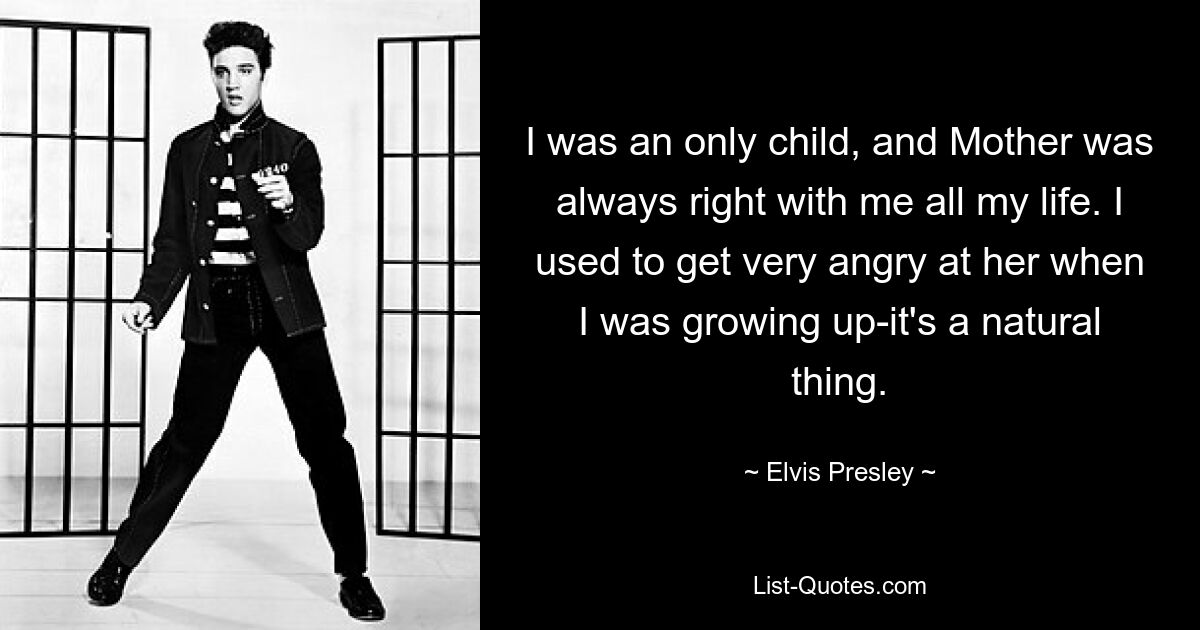 I was an only child, and Mother was always right with me all my life. I used to get very angry at her when I was growing up-it's a natural thing. — © Elvis Presley