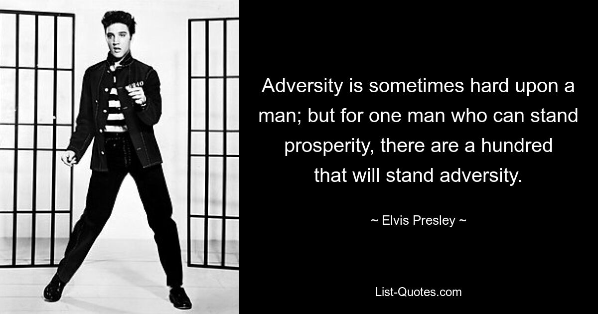 Adversity is sometimes hard upon a man; but for one man who can stand prosperity, there are a hundred that will stand adversity. — © Elvis Presley