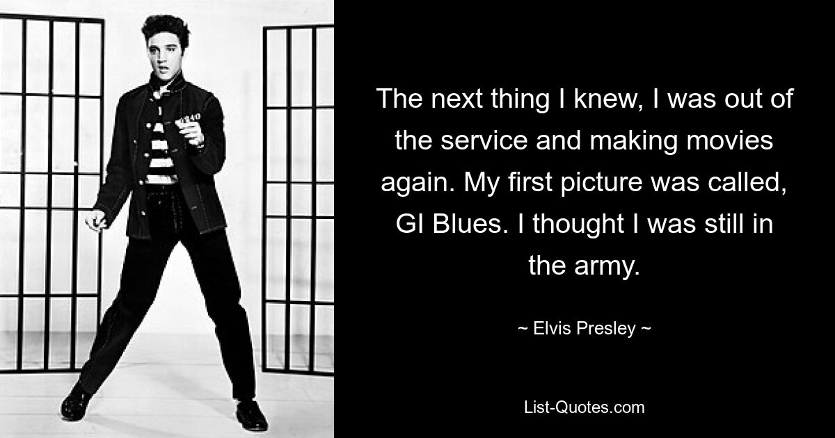 The next thing I knew, I was out of the service and making movies again. My first picture was called, GI Blues. I thought I was still in the army. — © Elvis Presley