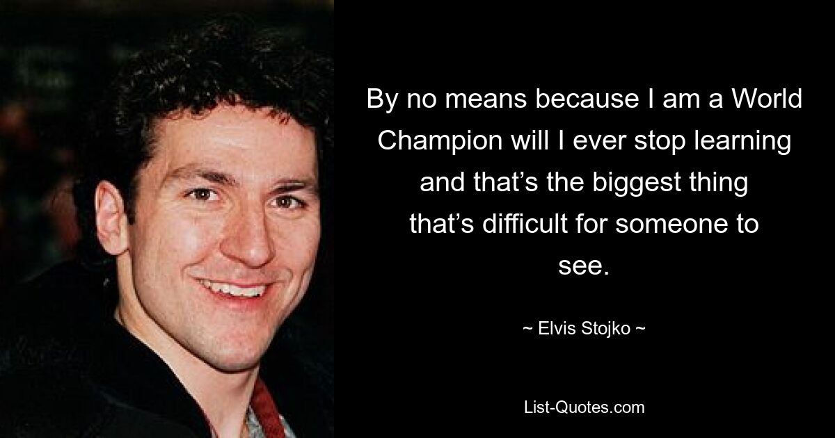 By no means because I am a World Champion will I ever stop learning and that’s the biggest thing that’s difficult for someone to see. — © Elvis Stojko