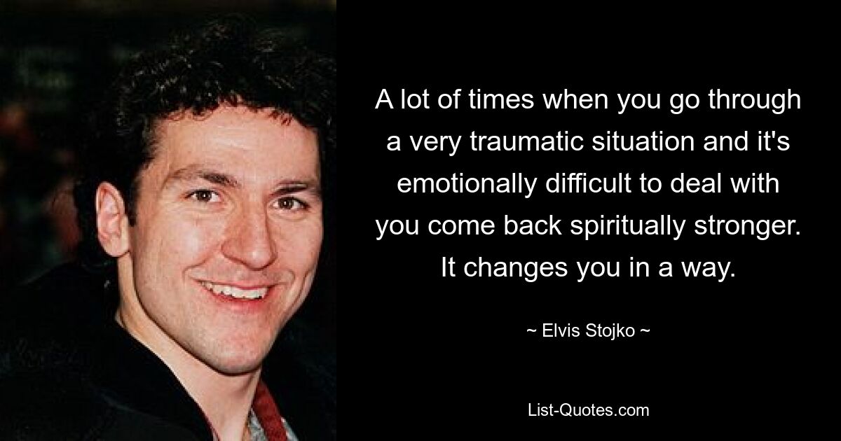 A lot of times when you go through a very traumatic situation and it's emotionally difficult to deal with you come back spiritually stronger. It changes you in a way. — © Elvis Stojko