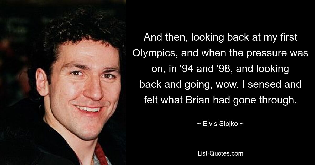 And then, looking back at my first Olympics, and when the pressure was on, in '94 and '98, and looking back and going, wow. I sensed and felt what Brian had gone through. — © Elvis Stojko