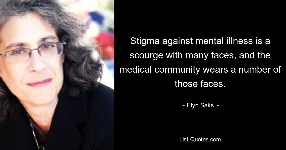 Stigma against mental illness is a scourge with many faces, and the medical community wears a number of those faces. — © Elyn Saks