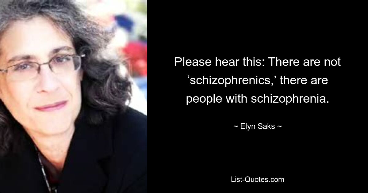 Please hear this: There are not ‘schizophrenics,’ there are people with schizophrenia. — © Elyn Saks