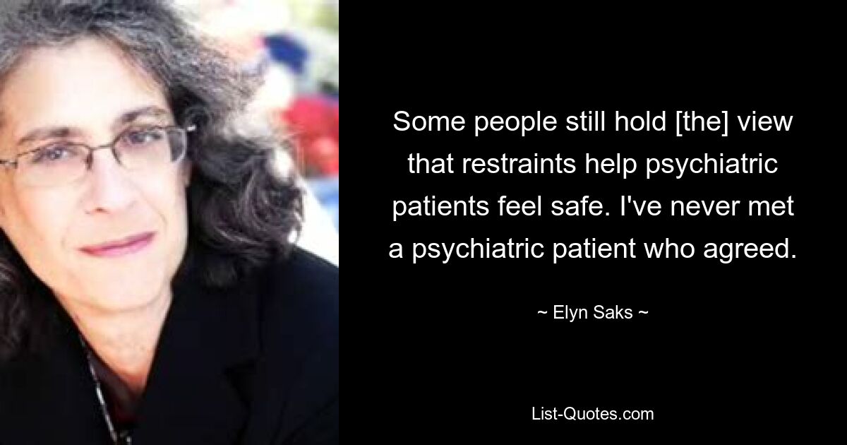 Some people still hold [the] view that restraints help psychiatric patients feel safe. I've never met a psychiatric patient who agreed. — © Elyn Saks