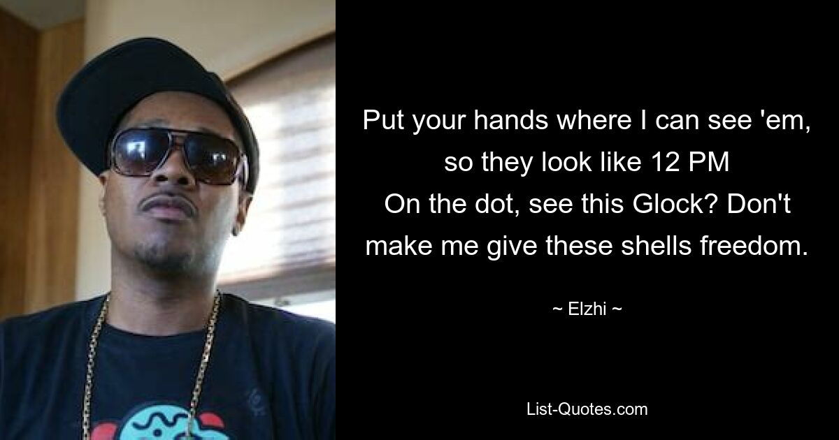 Put your hands where I can see 'em, so they look like 12 PM
On the dot, see this Glock? Don't make me give these shells freedom. — © Elzhi