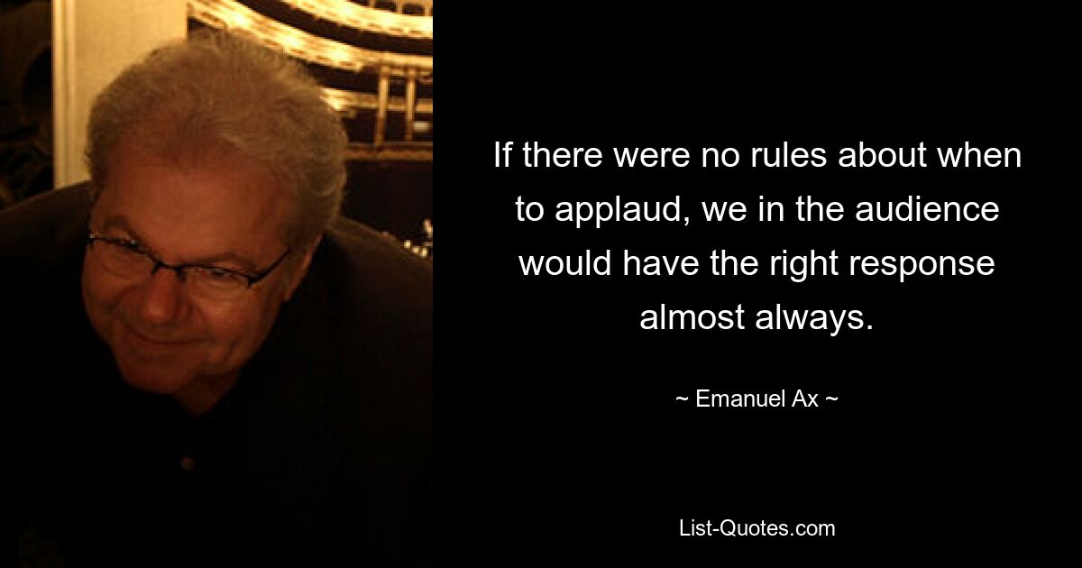 If there were no rules about when to applaud, we in the audience would have the right response almost always. — © Emanuel Ax