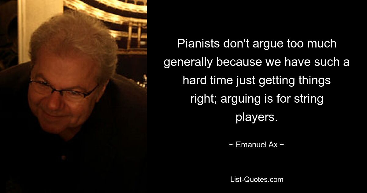 Pianists don't argue too much generally because we have such a hard time just getting things right; arguing is for string players. — © Emanuel Ax