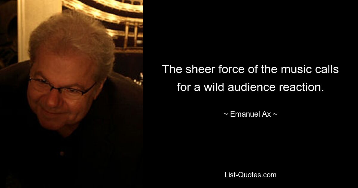 The sheer force of the music calls for a wild audience reaction. — © Emanuel Ax