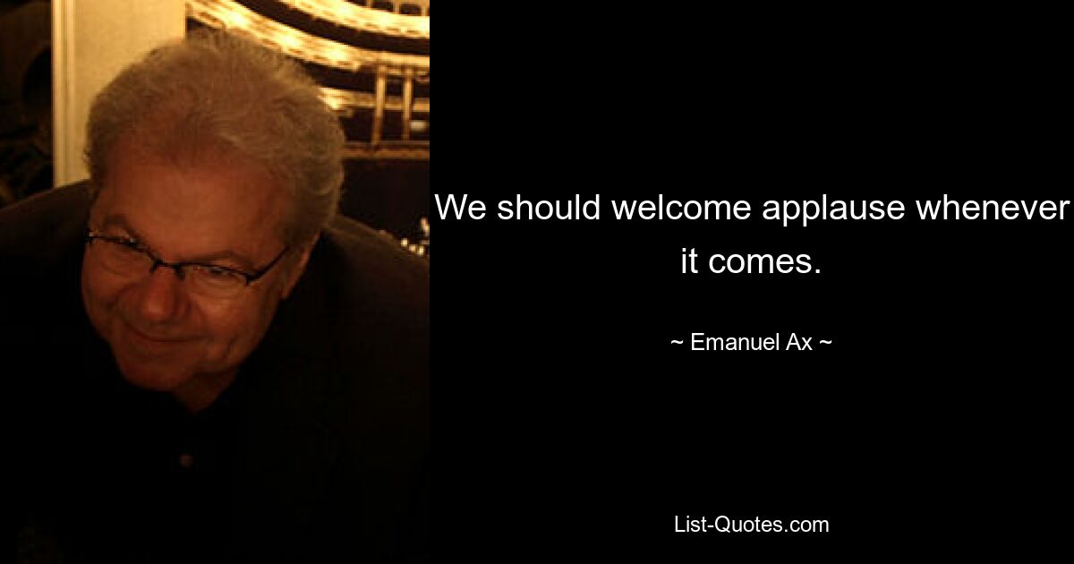 We should welcome applause whenever it comes. — © Emanuel Ax