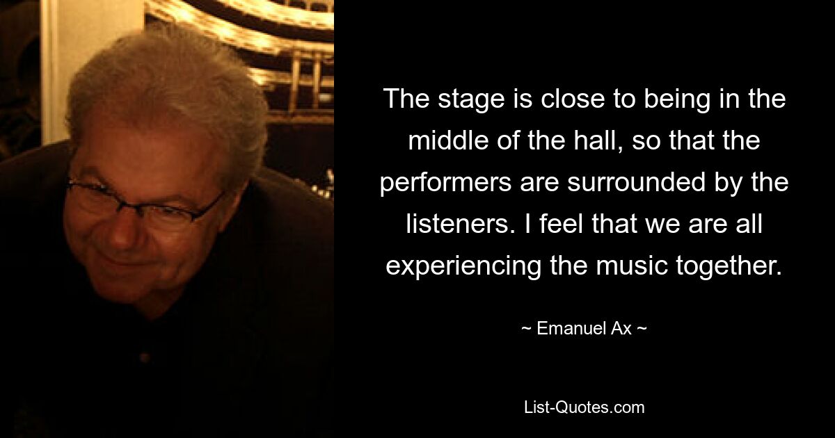 The stage is close to being in the middle of the hall, so that the performers are surrounded by the listeners. I feel that we are all experiencing the music together. — © Emanuel Ax