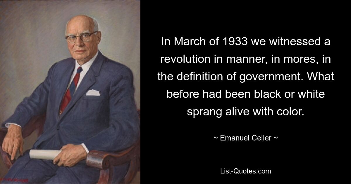 In March of 1933 we witnessed a revolution in manner, in mores, in the definition of government. What before had been black or white sprang alive with color. — © Emanuel Celler