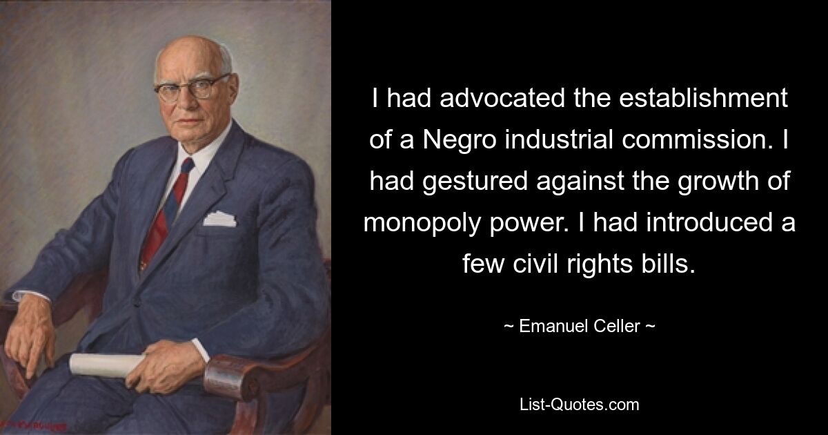 I had advocated the establishment of a Negro industrial commission. I had gestured against the growth of monopoly power. I had introduced a few civil rights bills. — © Emanuel Celler