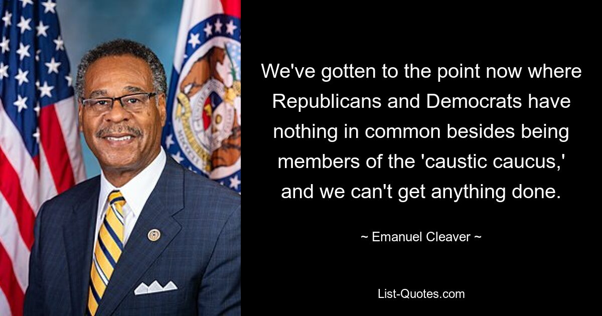 We've gotten to the point now where Republicans and Democrats have nothing in common besides being members of the 'caustic caucus,' and we can't get anything done. — © Emanuel Cleaver