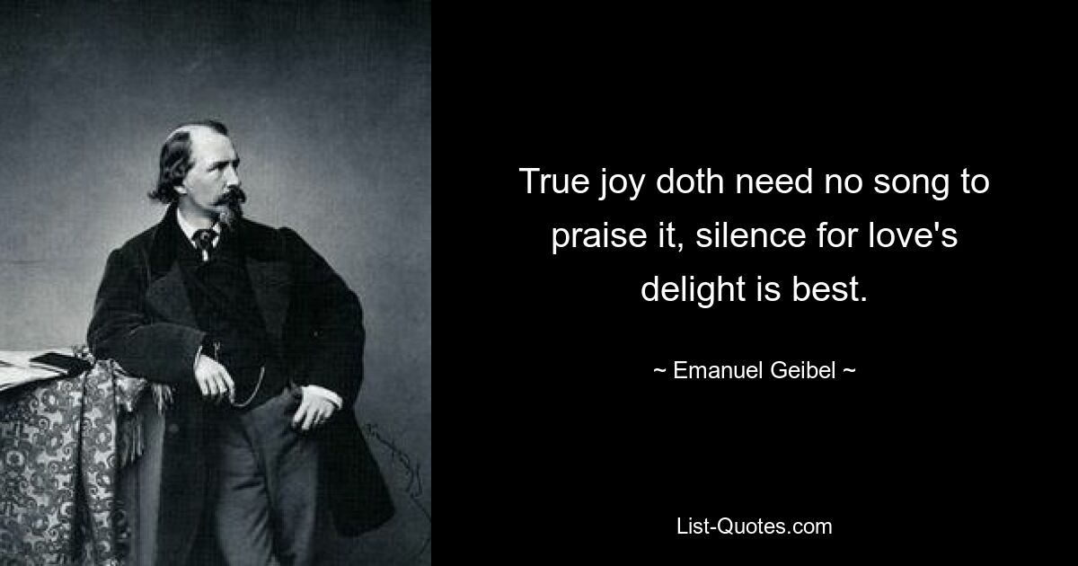 True joy doth need no song to praise it, silence for love's delight is best. — © Emanuel Geibel