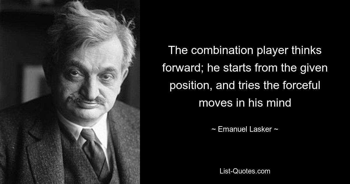 The combination player thinks forward; he starts from the given position, and tries the forceful moves in his mind — © Emanuel Lasker