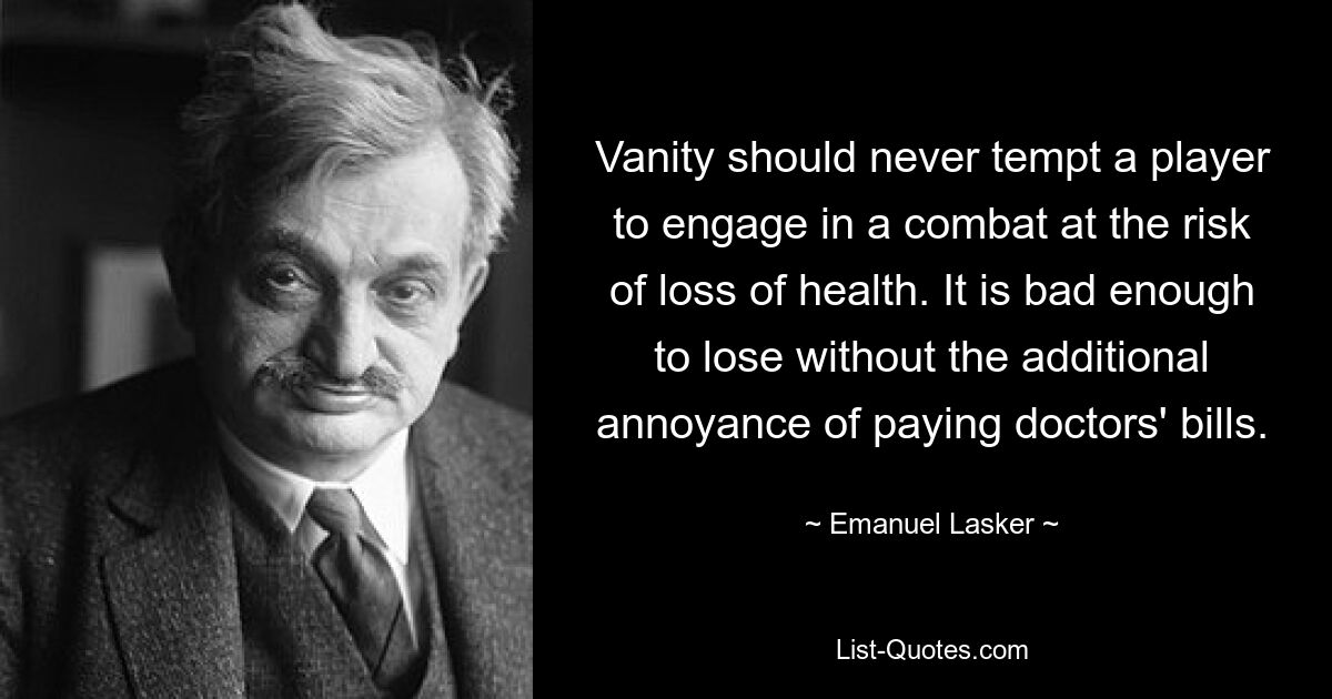 Vanity should never tempt a player to engage in a combat at the risk of loss of health. It is bad enough to lose without the additional annoyance of paying doctors' bills. — © Emanuel Lasker