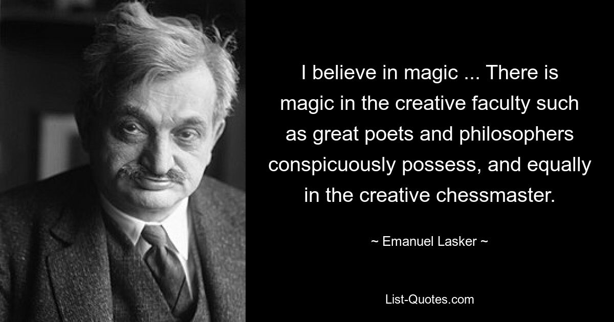 I believe in magic ... There is magic in the creative faculty such as great poets and philosophers conspicuously possess, and equally in the creative chessmaster. — © Emanuel Lasker