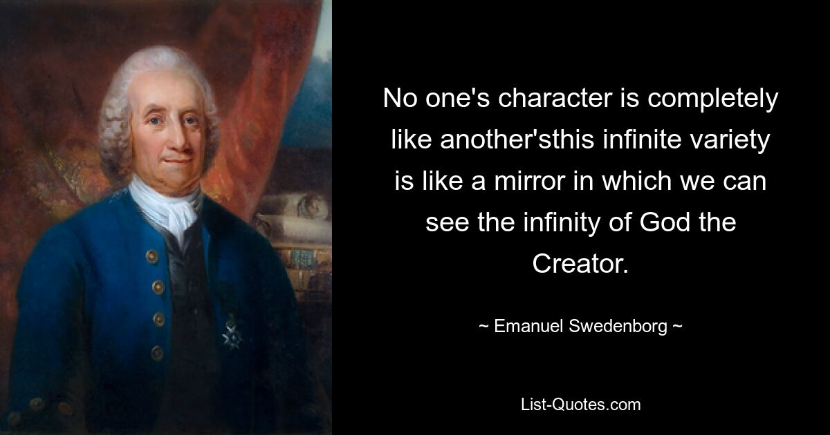 No one's character is completely like another'sthis infinite variety is like a mirror in which we can see the infinity of God the Creator. — © Emanuel Swedenborg