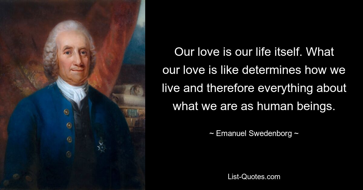 Our love is our life itself. What our love is like determines how we live and therefore everything about what we are as human beings. — © Emanuel Swedenborg