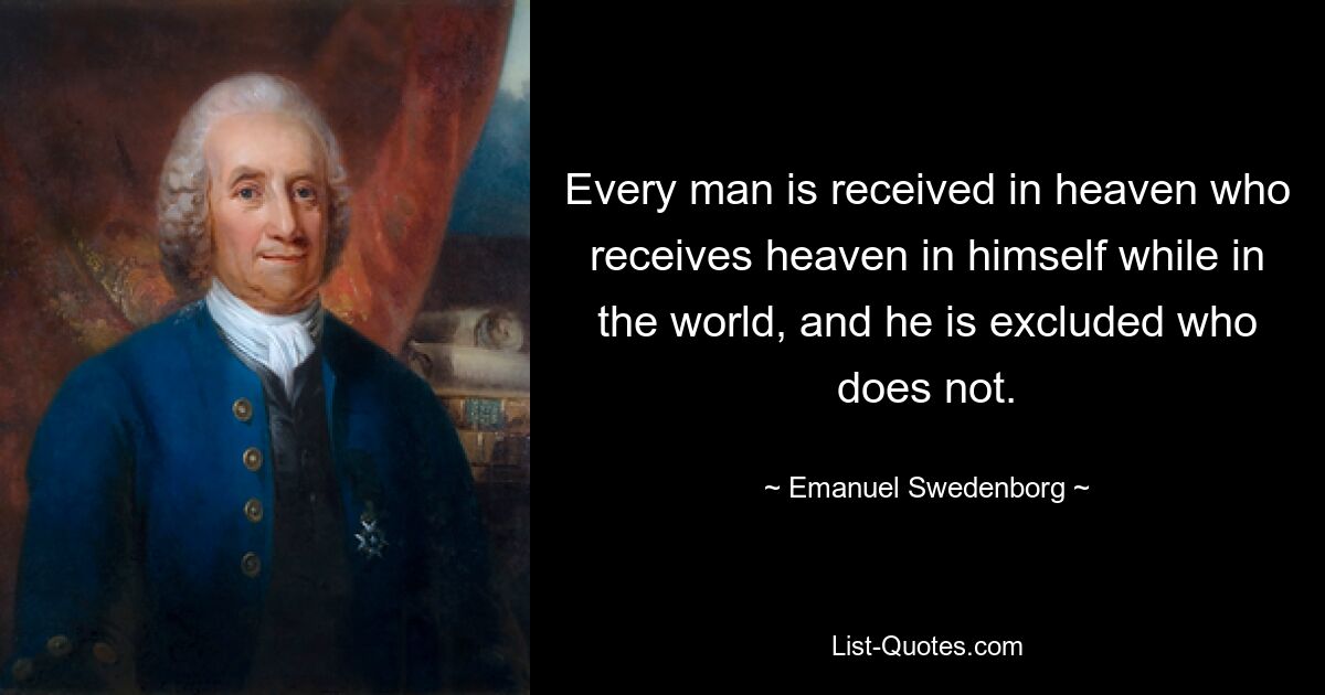 Every man is received in heaven who receives heaven in himself while in the world, and he is excluded who does not. — © Emanuel Swedenborg