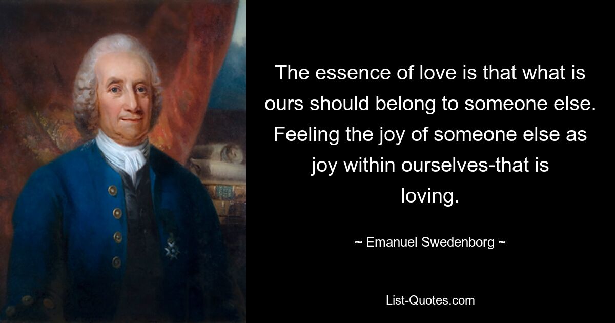 The essence of love is that what is ours should belong to someone else. Feeling the joy of someone else as joy within ourselves-that is loving. — © Emanuel Swedenborg