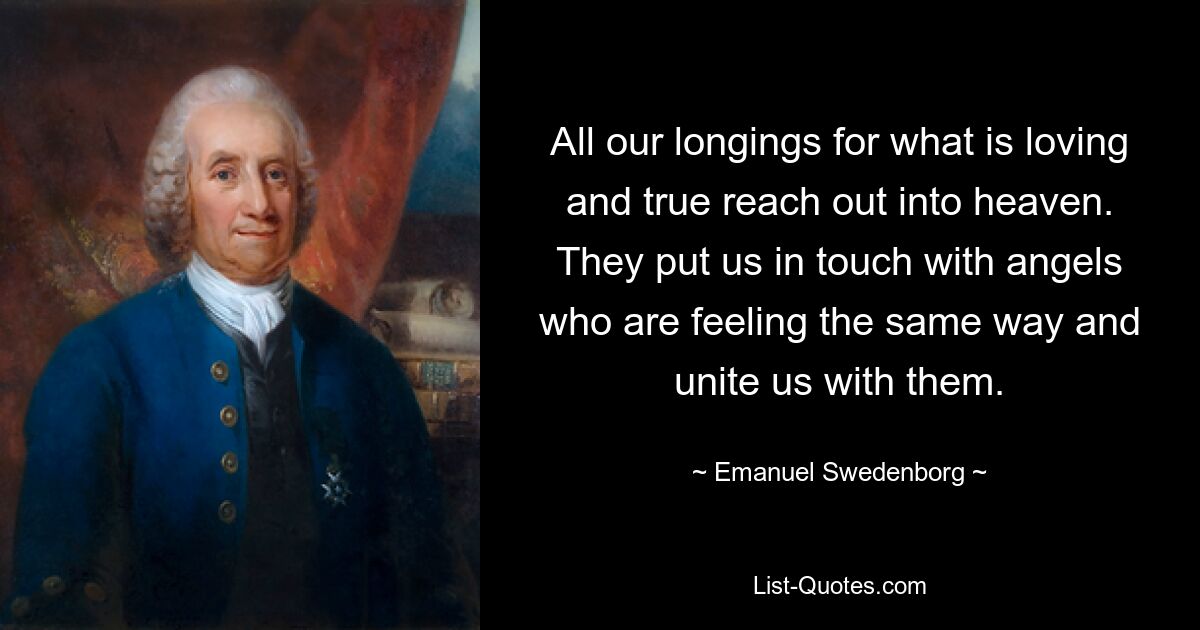 All our longings for what is loving and true reach out into heaven. They put us in touch with angels who are feeling the same way and unite us with them. — © Emanuel Swedenborg