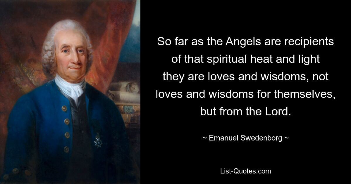 So far as the Angels are recipients of that spiritual heat and light they are loves and wisdoms, not loves and wisdoms for themselves, but from the Lord. — © Emanuel Swedenborg