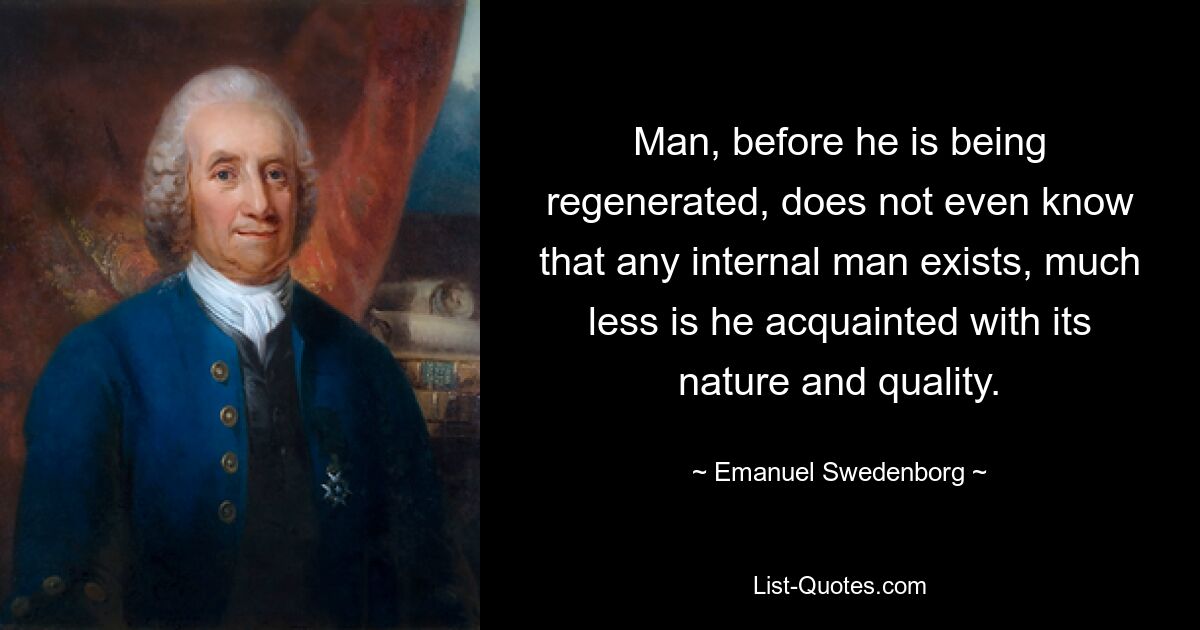 Man, before he is being regenerated, does not even know that any internal man exists, much
less is he acquainted with its nature and quality. — © Emanuel Swedenborg