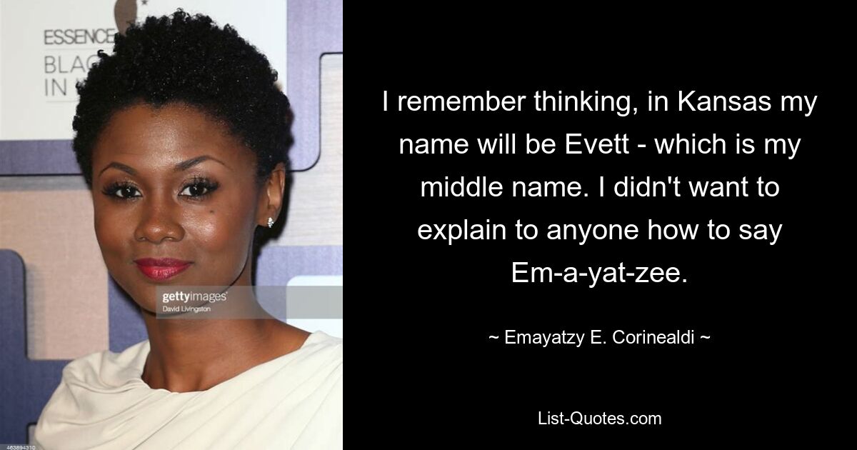 I remember thinking, in Kansas my name will be Evett - which is my middle name. I didn't want to explain to anyone how to say Em-a-yat-zee. — © Emayatzy E. Corinealdi