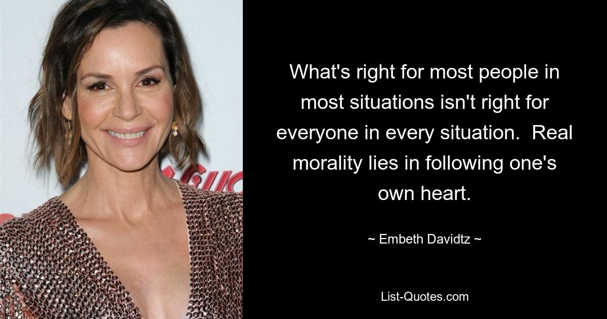 What's right for most people in most situations isn't right for everyone in every situation.  Real morality lies in following one's own heart. — © Embeth Davidtz