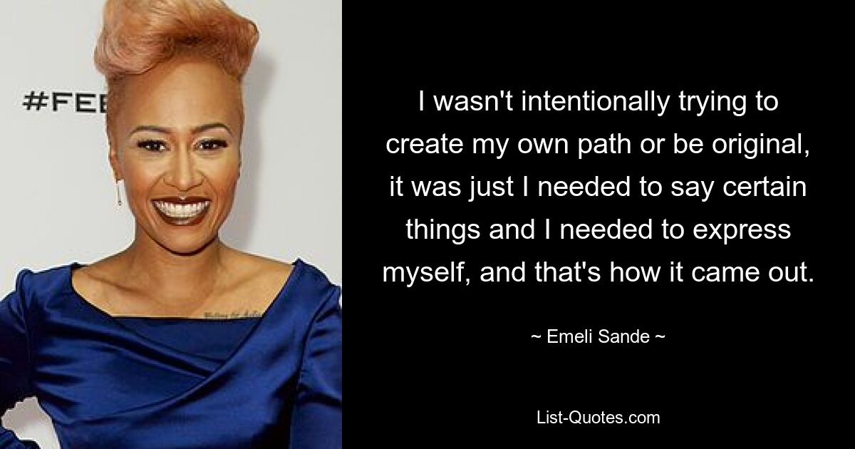 I wasn't intentionally trying to create my own path or be original, it was just I needed to say certain things and I needed to express myself, and that's how it came out. — © Emeli Sande