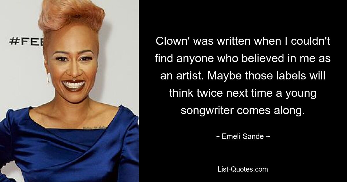 Clown' was written when I couldn't find anyone who believed in me as an artist. Maybe those labels will think twice next time a young songwriter comes along. — © Emeli Sande