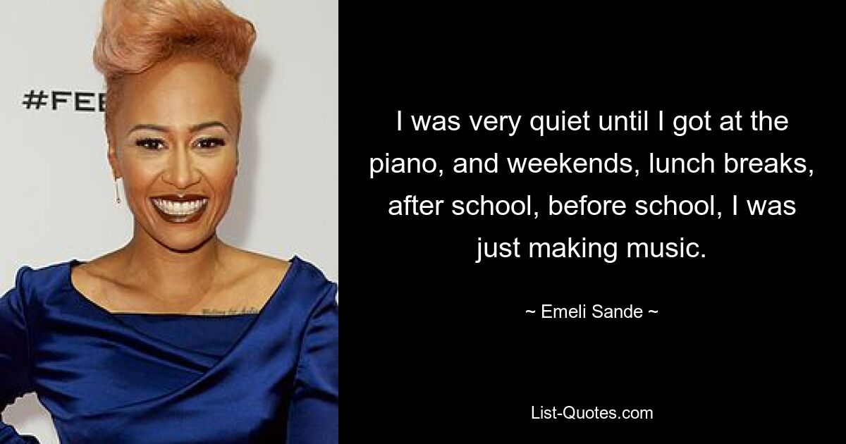 I was very quiet until I got at the piano, and weekends, lunch breaks, after school, before school, I was just making music. — © Emeli Sande