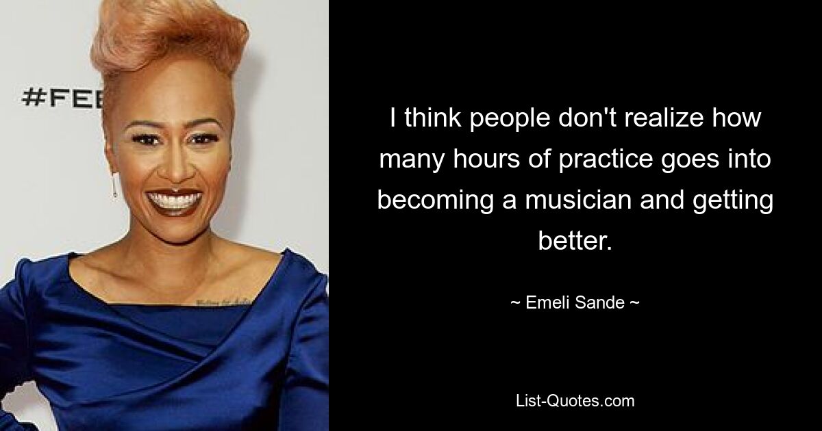 I think people don't realize how many hours of practice goes into becoming a musician and getting better. — © Emeli Sande