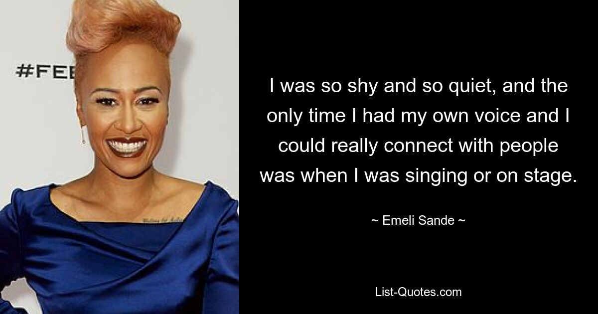 I was so shy and so quiet, and the only time I had my own voice and I could really connect with people was when I was singing or on stage. — © Emeli Sande