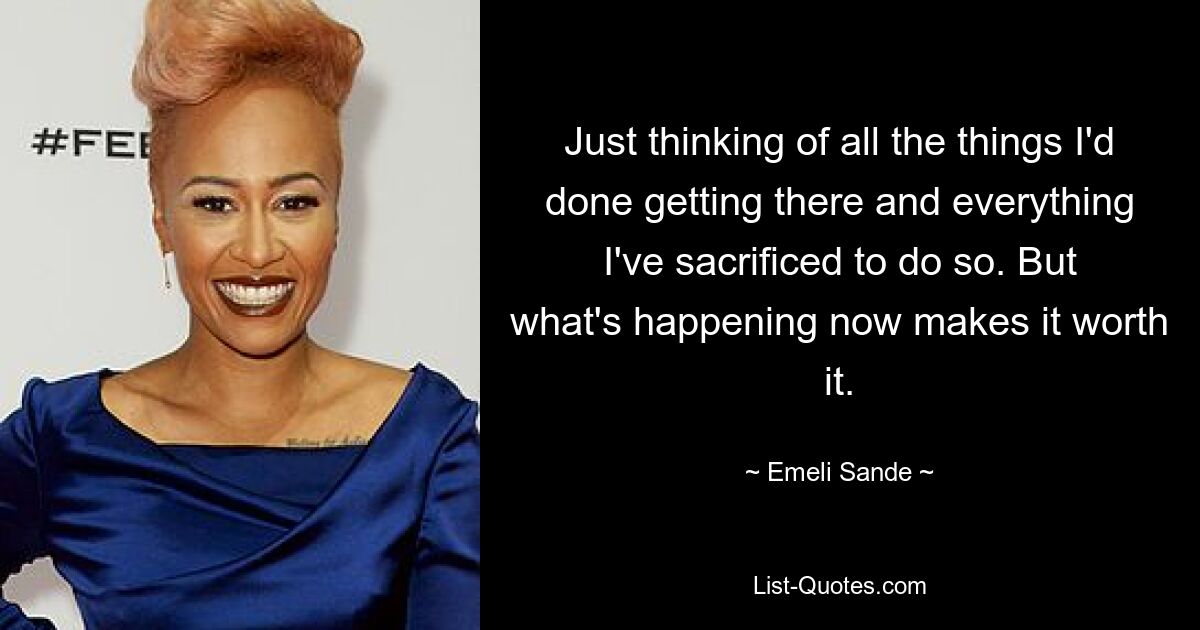 Just thinking of all the things I'd done getting there and everything I've sacrificed to do so. But what's happening now makes it worth it. — © Emeli Sande