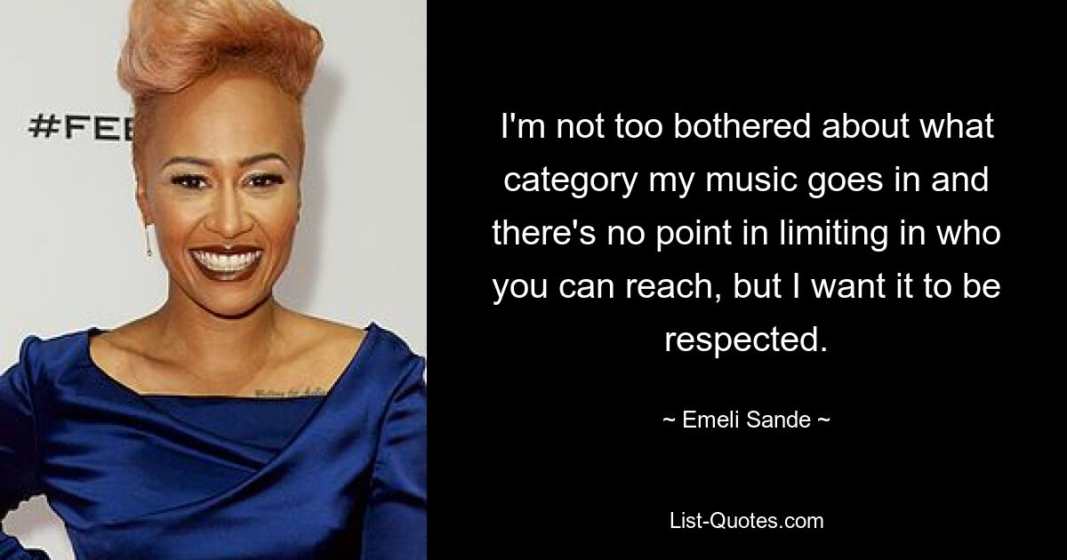 I'm not too bothered about what category my music goes in and there's no point in limiting in who you can reach, but I want it to be respected. — © Emeli Sande